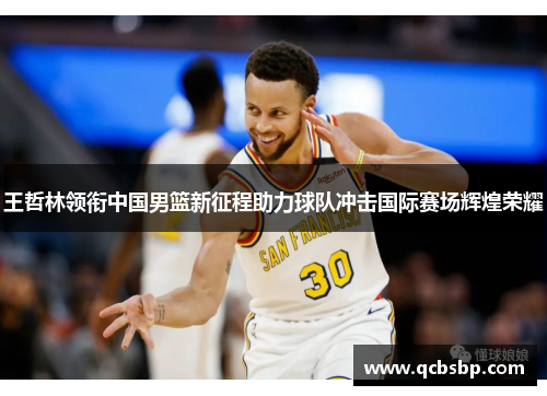 王哲林领衔中国男篮新征程助力球队冲击国际赛场辉煌荣耀